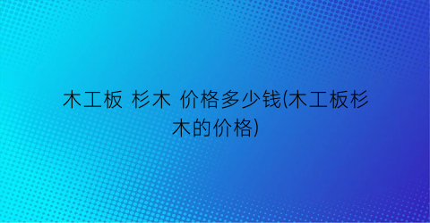 木工板 杉木 价格多少钱(木工板杉木的价格)